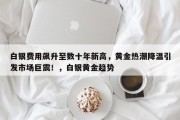 白银费用飙升至数十年新高，黄金热潮降温引发市场巨震！，白银黄金趋势